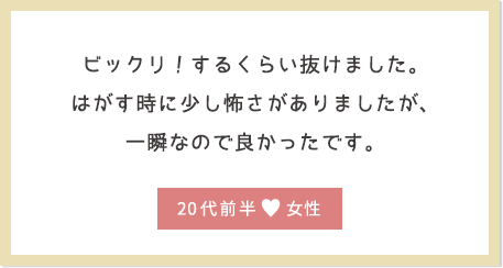 ビックリ！するくらい抜けました。はがす時に少し怖さがありましたが、一瞬なので良かったです。20代前半女性