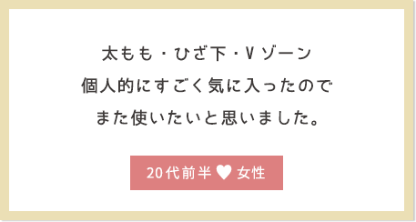 太もも・ひざ下・Vゾーン個人的にすごく気に入ったのでまた使いたいと思いました。20代前半女性