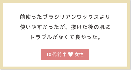 前使ったブラジリアンワックスより使いやすかったが、抜けた後の肌にトラブルがなくて良かった。10代前半女性